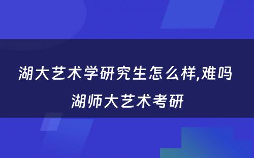 湖大艺术学研究生怎么样,难吗 湖师大艺术考研