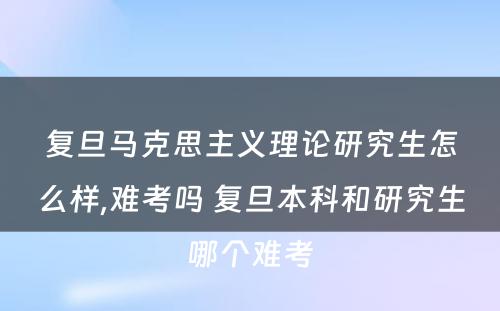 复旦马克思主义理论研究生怎么样,难考吗 复旦本科和研究生哪个难考