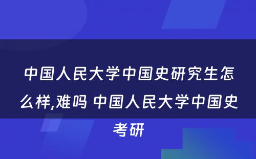 中国人民大学中国史研究生怎么样,难吗 中国人民大学中国史考研