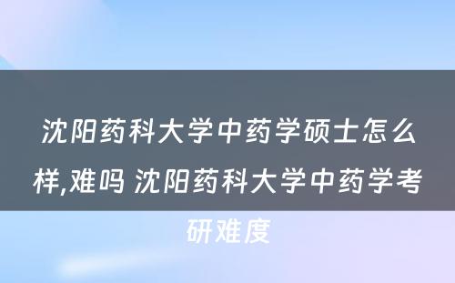 沈阳药科大学中药学硕士怎么样,难吗 沈阳药科大学中药学考研难度