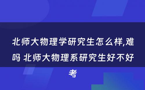 北师大物理学研究生怎么样,难吗 北师大物理系研究生好不好考