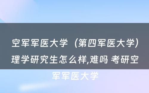 空军军医大学（第四军医大学）理学研究生怎么样,难吗 考研空军军医大学