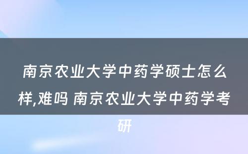 南京农业大学中药学硕士怎么样,难吗 南京农业大学中药学考研