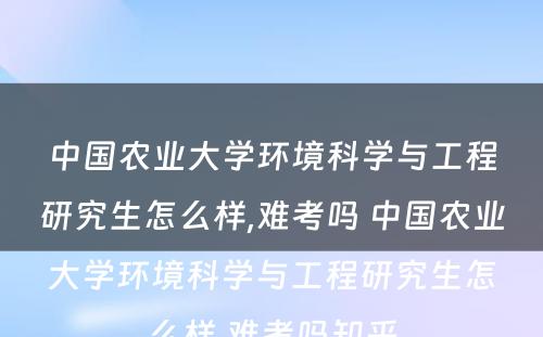 中国农业大学环境科学与工程研究生怎么样,难考吗 中国农业大学环境科学与工程研究生怎么样,难考吗知乎