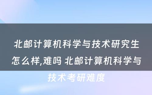 北邮计算机科学与技术研究生怎么样,难吗 北邮计算机科学与技术考研难度