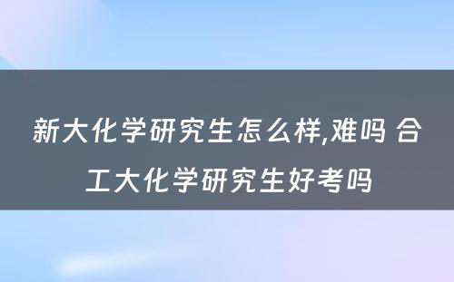 新大化学研究生怎么样,难吗 合工大化学研究生好考吗