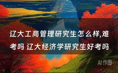 辽大工商管理研究生怎么样,难考吗 辽大经济学研究生好考吗