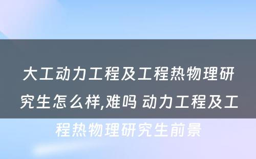 大工动力工程及工程热物理研究生怎么样,难吗 动力工程及工程热物理研究生前景