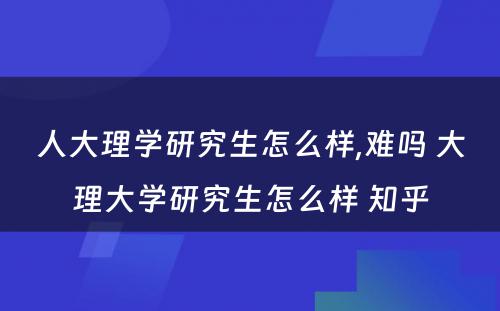 人大理学研究生怎么样,难吗 大理大学研究生怎么样 知乎