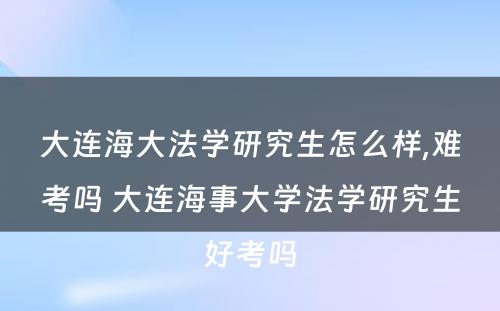 大连海大法学研究生怎么样,难考吗 大连海事大学法学研究生好考吗