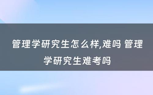 管理学研究生怎么样,难吗 管理学研究生难考吗