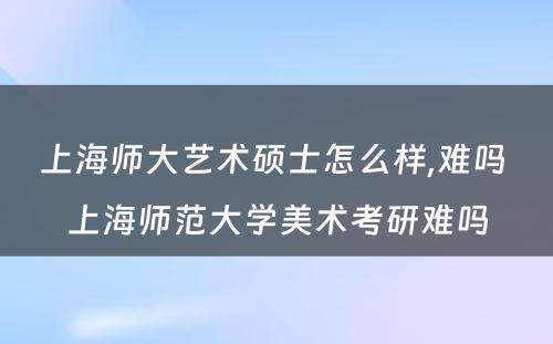 上海师大艺术硕士怎么样,难吗 上海师范大学美术考研难吗