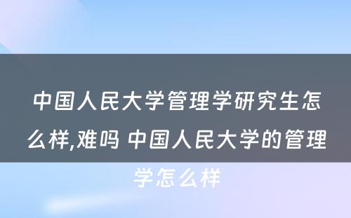 中国人民大学管理学研究生怎么样,难吗 中国人民大学的管理学怎么样