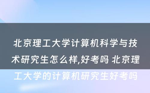 北京理工大学计算机科学与技术研究生怎么样,好考吗 北京理工大学的计算机研究生好考吗