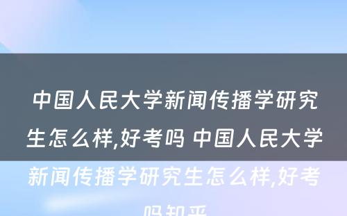 中国人民大学新闻传播学研究生怎么样,好考吗 中国人民大学新闻传播学研究生怎么样,好考吗知乎