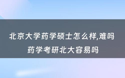 北京大学药学硕士怎么样,难吗 药学考研北大容易吗