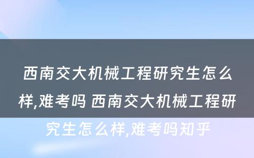 西南交大机械工程研究生怎么样,难考吗 西南交大机械工程研究生怎么样,难考吗知乎