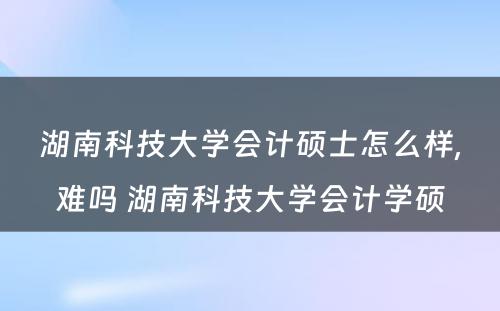 湖南科技大学会计硕士怎么样,难吗 湖南科技大学会计学硕