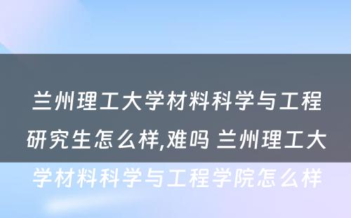 兰州理工大学材料科学与工程研究生怎么样,难吗 兰州理工大学材料科学与工程学院怎么样