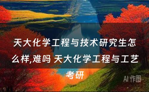 天大化学工程与技术研究生怎么样,难吗 天大化学工程与工艺考研