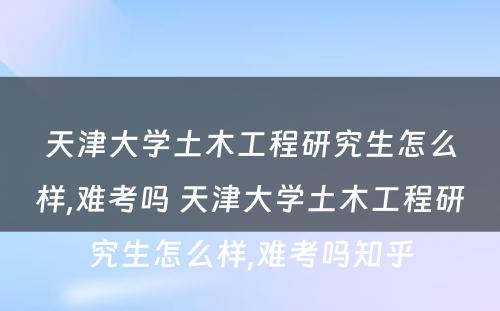 天津大学土木工程研究生怎么样,难考吗 天津大学土木工程研究生怎么样,难考吗知乎