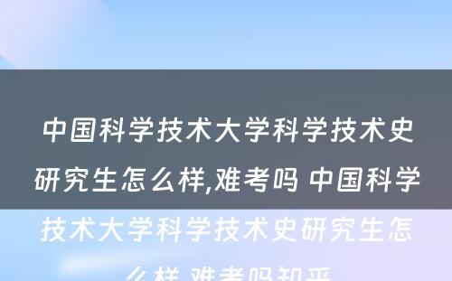 中国科学技术大学科学技术史研究生怎么样,难考吗 中国科学技术大学科学技术史研究生怎么样,难考吗知乎