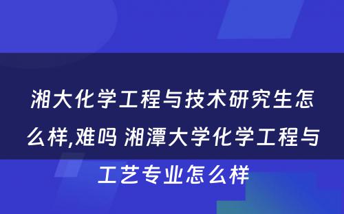 湘大化学工程与技术研究生怎么样,难吗 湘潭大学化学工程与工艺专业怎么样