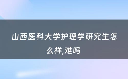 山西医科大学护理学研究生怎么样,难吗 