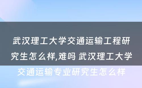 武汉理工大学交通运输工程研究生怎么样,难吗 武汉理工大学交通运输专业研究生怎么样