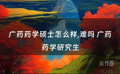 广药药学硕士怎么样,难吗 广药药学研究生