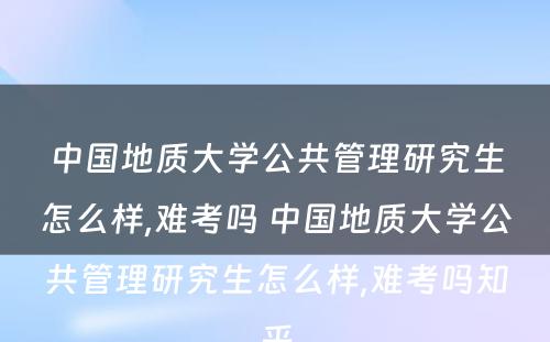 中国地质大学公共管理研究生怎么样,难考吗 中国地质大学公共管理研究生怎么样,难考吗知乎