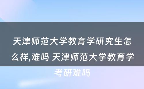 天津师范大学教育学研究生怎么样,难吗 天津师范大学教育学考研难吗