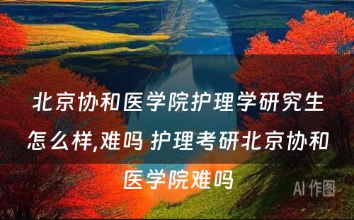 北京协和医学院护理学研究生怎么样,难吗 护理考研北京协和医学院难吗