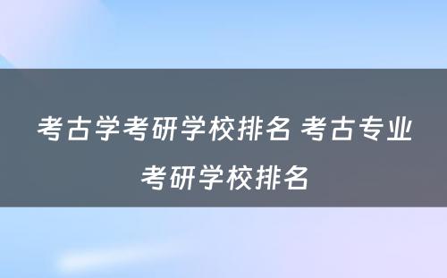 考古学考研学校排名 考古专业考研学校排名