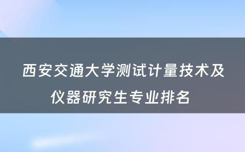 西安交通大学测试计量技术及仪器研究生专业排名 