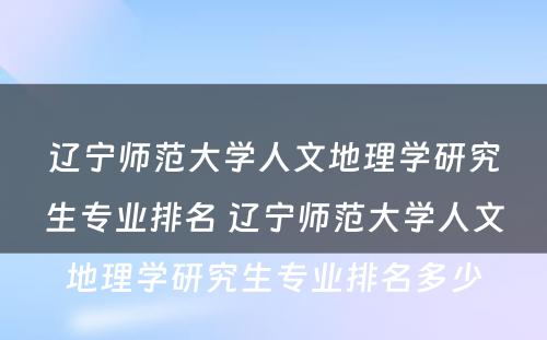 辽宁师范大学人文地理学研究生专业排名 辽宁师范大学人文地理学研究生专业排名多少