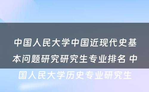 中国人民大学中国近现代史基本问题研究研究生专业排名 中国人民大学历史专业研究生