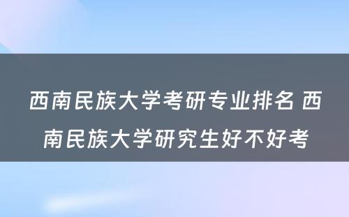 西南民族大学考研专业排名 西南民族大学研究生好不好考