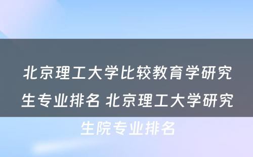 北京理工大学比较教育学研究生专业排名 北京理工大学研究生院专业排名