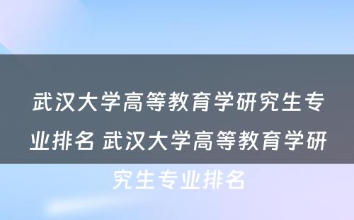 武汉大学高等教育学研究生专业排名 武汉大学高等教育学研究生专业排名