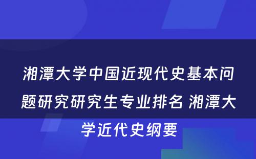 湘潭大学中国近现代史基本问题研究研究生专业排名 湘潭大学近代史纲要