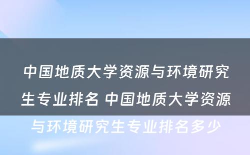 中国地质大学资源与环境研究生专业排名 中国地质大学资源与环境研究生专业排名多少