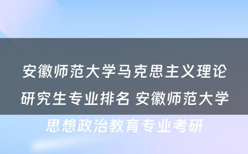 安徽师范大学马克思主义理论研究生专业排名 安徽师范大学思想政治教育专业考研