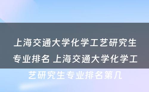 上海交通大学化学工艺研究生专业排名 上海交通大学化学工艺研究生专业排名第几