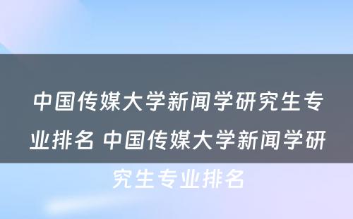 中国传媒大学新闻学研究生专业排名 中国传媒大学新闻学研究生专业排名