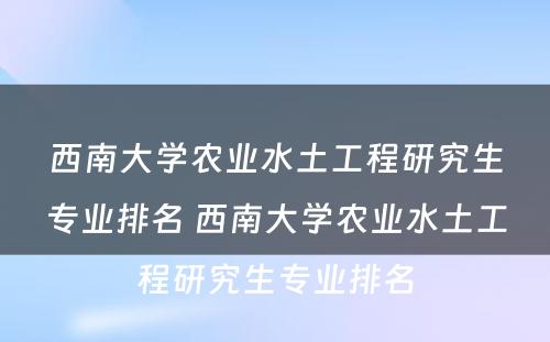 西南大学农业水土工程研究生专业排名 西南大学农业水土工程研究生专业排名