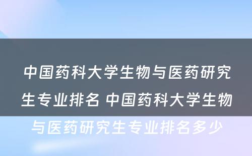 中国药科大学生物与医药研究生专业排名 中国药科大学生物与医药研究生专业排名多少