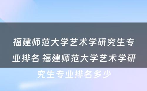 福建师范大学艺术学研究生专业排名 福建师范大学艺术学研究生专业排名多少