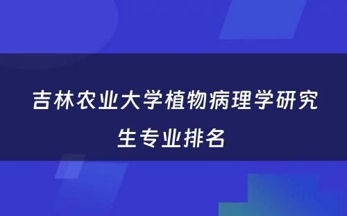 吉林农业大学植物病理学研究生专业排名 