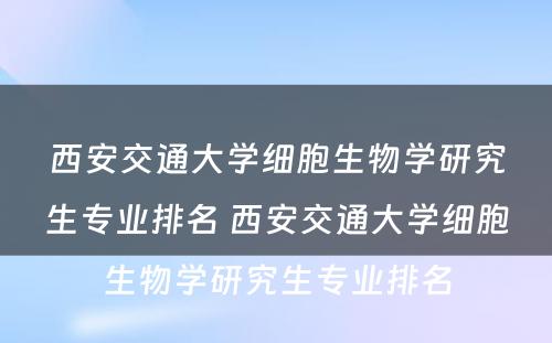 西安交通大学细胞生物学研究生专业排名 西安交通大学细胞生物学研究生专业排名